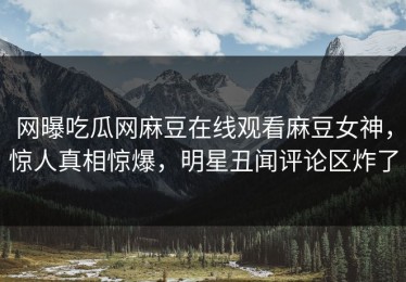网曝吃瓜网麻豆在线观看麻豆女神，惊人真相惊爆，明星丑闻评论区炸了