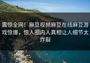 震惊全网！麻豆视频麻豆在线麻豆游戏惊爆，惊人圈内人真相让人细节太炸裂