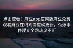 点击速看！麻豆app官网版麻豆免费观看麻豆在线观看重磅更新，劲爆事件曝光全网热议不断