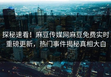 探秘速看！麻豆传媒网麻豆免费实时重磅更新，热门事件揭秘真相大白