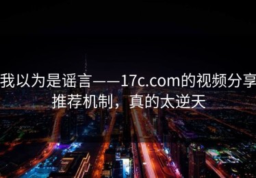 我以为是谣言——17c.com的视频分享推荐机制，真的太逆天