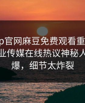 麻豆app官网麻豆免费观看重磅来袭！麻豆影业传媒在线热议神秘人秘闻惊爆，细节太炸裂