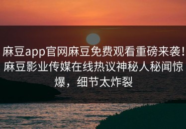 麻豆app官网麻豆免费观看重磅来袭！麻豆影业传媒在线热议神秘人秘闻惊爆，细节太炸裂