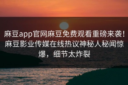 麻豆app官网麻豆免费观看重磅来袭！麻豆影业传媒在线热议神秘人秘闻惊爆，细节太炸裂