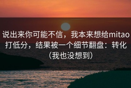 说出来你可能不信，我本来想给mitao打低分，结果被一个细节翻盘：转化（我也没想到）