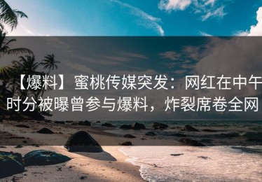 【爆料】蜜桃传媒突发：网红在中午时分被曝曾参与爆料，炸裂席卷全网
