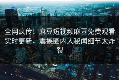 全网疯传！麻豆短视频麻豆免费观看实时更新，震撼圈内人秘闻细节太炸裂