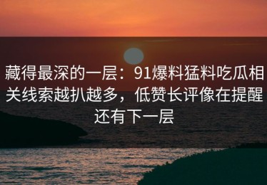 藏得最深的一层：91爆料猛料吃瓜相关线索越扒越多，低赞长评像在提醒还有下一层