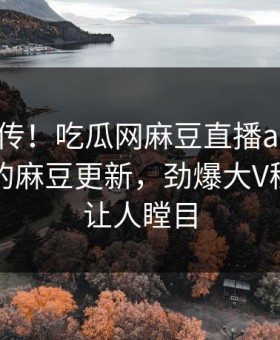 全网疯传！吃瓜网麻豆直播app能在线观看的麻豆更新，劲爆大V秘闻真相让人瞠目