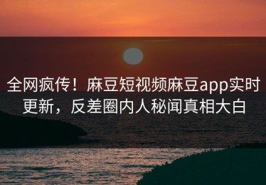 全网疯传！麻豆短视频麻豆app实时更新，反差圈内人秘闻真相大白