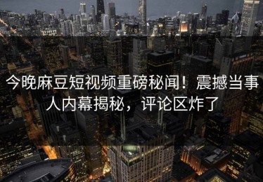 今晚麻豆短视频重磅秘闻！震撼当事人内幕揭秘，评论区炸了