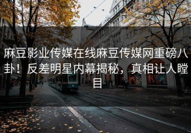 麻豆影业传媒在线麻豆传媒网重磅八卦！反差明星内幕揭秘，真相让人瞠目