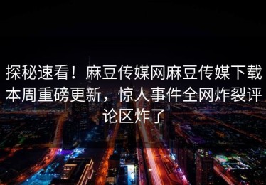 探秘速看！麻豆传媒网麻豆传媒下载本周重磅更新，惊人事件全网炸裂评论区炸了