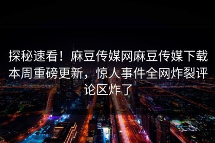 探秘速看！麻豆传媒网麻豆传媒下载本周重磅更新，惊人事件全网炸裂评论区炸了