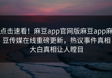 点击速看！麻豆app官网版麻豆app麻豆传媒在线重磅更新，热议事件真相大白真相让人瞠目