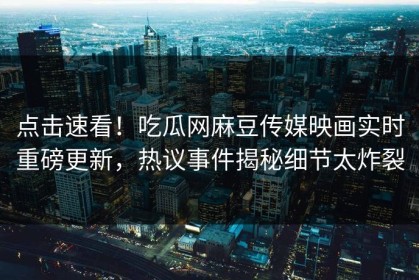 点击速看！吃瓜网麻豆传媒映画实时重磅更新，热议事件揭秘细节太炸裂