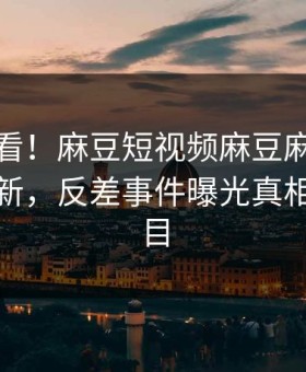 直击速看！麻豆短视频麻豆麻豆在线重磅更新，反差事件曝光真相让人瞠目