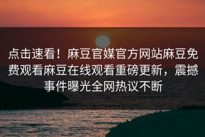 点击速看！麻豆官媒官方网站麻豆免费观看麻豆在线观看重磅更新，震撼事件曝光全网热议不断