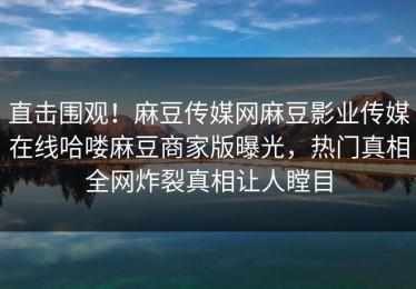 直击围观！麻豆传媒网麻豆影业传媒在线哈喽麻豆商家版曝光，热门真相全网炸裂真相让人瞠目