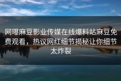 网曝麻豆影业传媒在线爆料站麻豆免费观看，热议网红细节揭秘让你细节太炸裂