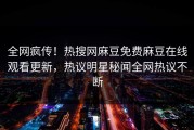全网疯传！热搜网麻豆免费麻豆在线观看更新，热议明星秘闻全网热议不断