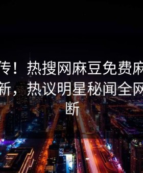 全网疯传！热搜网麻豆免费麻豆在线观看更新，热议明星秘闻全网热议不断