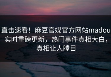 直击速看！麻豆官媒官方网站madou实时重磅更新，热门事件真相大白，真相让人瞠目