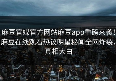 麻豆官媒官方网站麻豆app重磅来袭！麻豆在线观看热议明星秘闻全网炸裂，真相大白