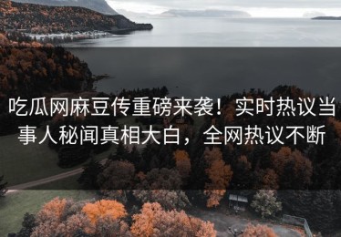 吃瓜网麻豆传重磅来袭！实时热议当事人秘闻真相大白，全网热议不断