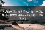 吃瓜网麻豆女演员重磅来袭！麻豆tv在线观看震撼当事人秘闻惊爆，评论区炸了