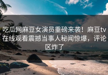 吃瓜网麻豆女演员重磅来袭！麻豆tv在线观看震撼当事人秘闻惊爆，评论区炸了