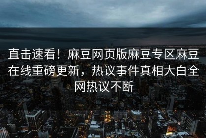 直击速看！麻豆网页版麻豆专区麻豆在线重磅更新，热议事件真相大白全网热议不断