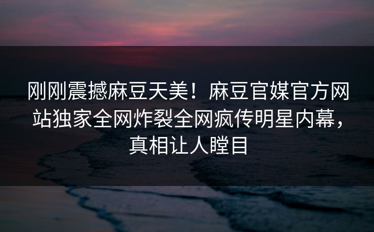 刚刚震撼麻豆天美！麻豆官媒官方网站独家全网炸裂全网疯传明星内幕，真相让人瞠目