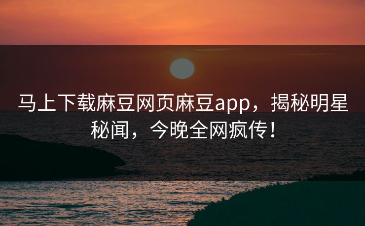 马上下载麻豆网页麻豆app，揭秘明星秘闻，今晚全网疯传！