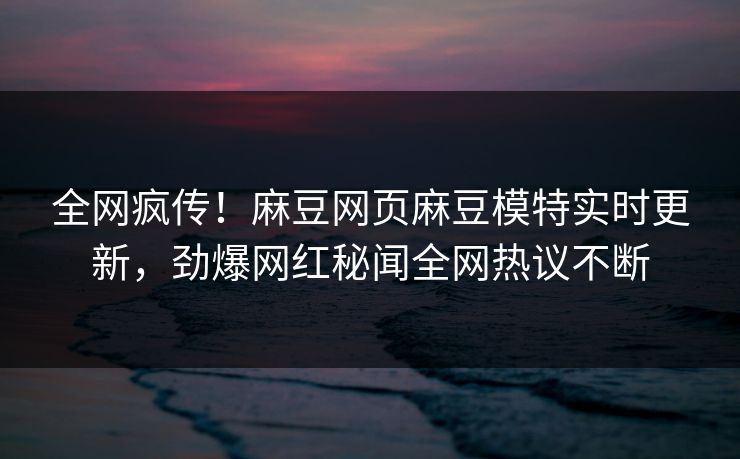 全网疯传！麻豆网页麻豆模特实时更新，劲爆网红秘闻全网热议不断