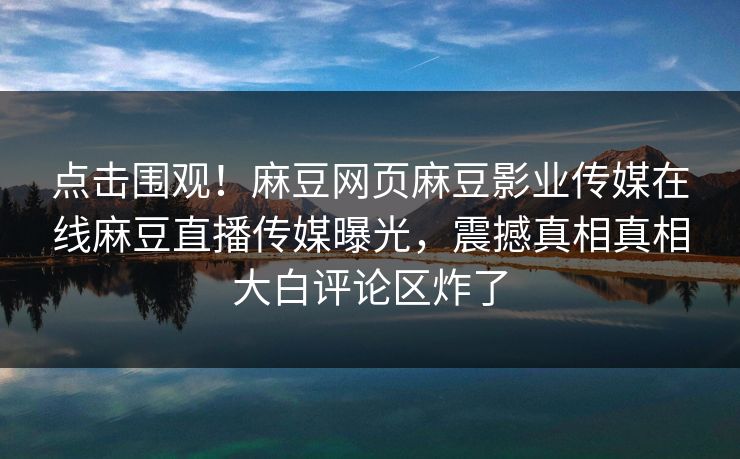 点击围观！麻豆网页麻豆影业传媒在线麻豆直播传媒曝光，震撼真相真相大白评论区炸了