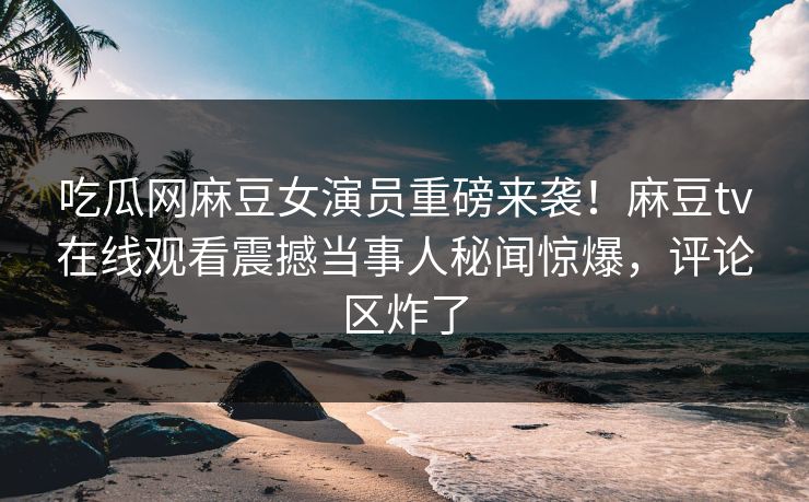 吃瓜网麻豆女演员重磅来袭！麻豆tv在线观看震撼当事人秘闻惊爆，评论区炸了