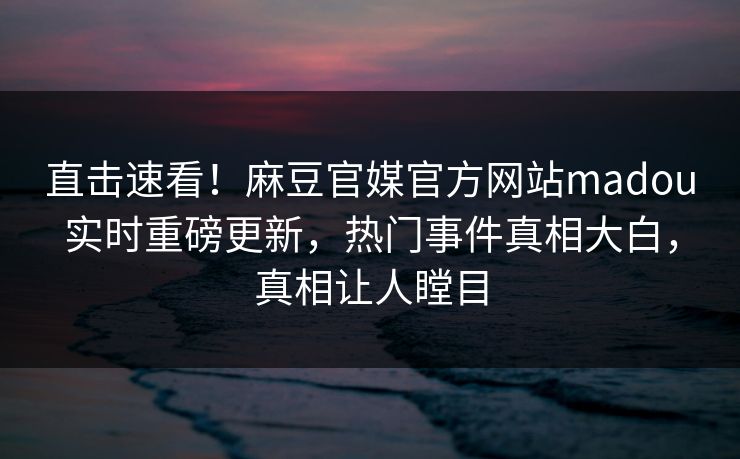 直击速看！麻豆官媒官方网站madou实时重磅更新，热门事件真相大白，真相让人瞠目