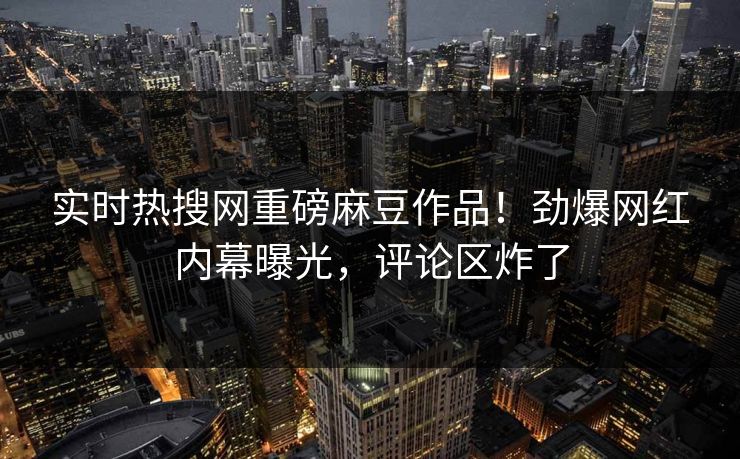 实时热搜网重磅麻豆作品！劲爆网红内幕曝光，评论区炸了