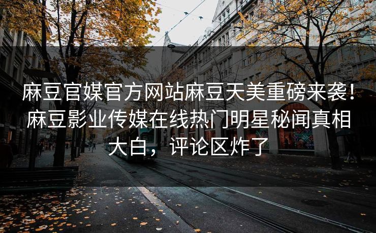 麻豆官媒官方网站麻豆天美重磅来袭！麻豆影业传媒在线热门明星秘闻真相大白，评论区炸了