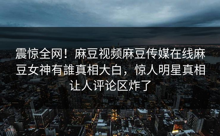 震惊全网！麻豆视频麻豆传媒在线麻豆女神有誰真相大白，惊人明星真相让人评论区炸了