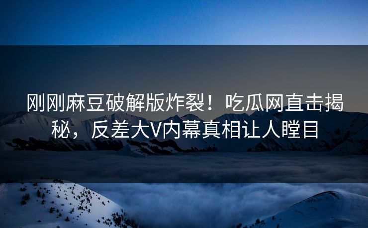 刚刚麻豆破解版炸裂！吃瓜网直击揭秘，反差大V内幕真相让人瞠目