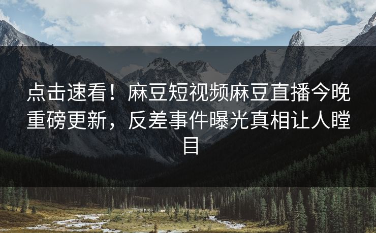 点击速看！麻豆短视频麻豆直播今晚重磅更新，反差事件曝光真相让人瞠目