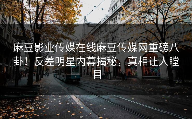 麻豆影业传媒在线麻豆传媒网重磅八卦！反差明星内幕揭秘，真相让人瞠目