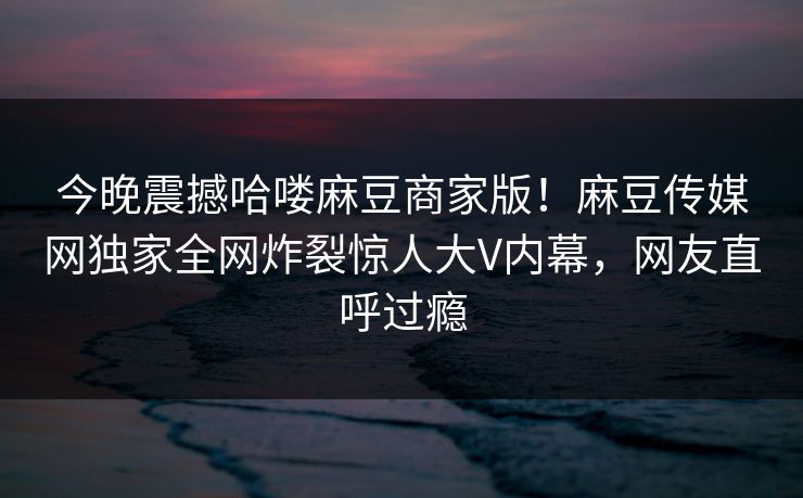 今晚震撼哈喽麻豆商家版！麻豆传媒网独家全网炸裂惊人大V内幕，网友直呼过瘾