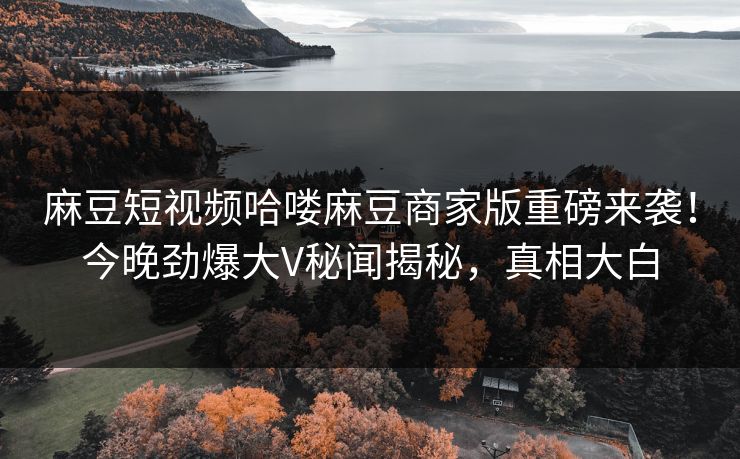 麻豆短视频哈喽麻豆商家版重磅来袭！今晚劲爆大V秘闻揭秘，真相大白