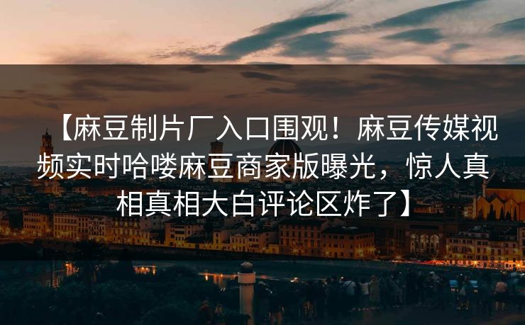 【麻豆制片厂入口围观！麻豆传媒视频实时哈喽麻豆商家版曝光，惊人真相真相大白评论区炸了】