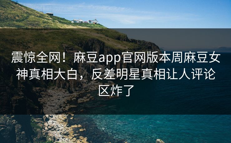 震惊全网！麻豆app官网版本周麻豆女神真相大白，反差明星真相让人评论区炸了