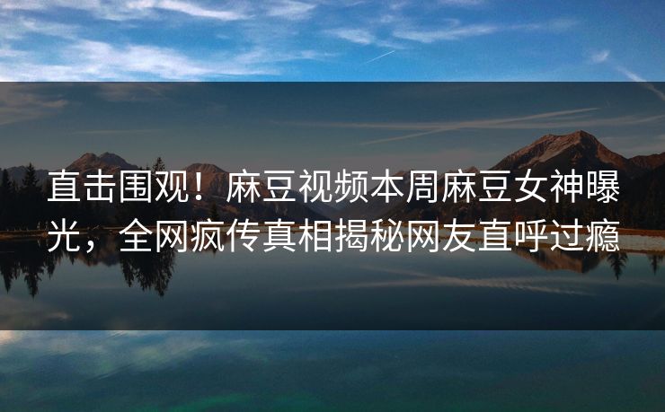 直击围观！麻豆视频本周麻豆女神曝光，全网疯传真相揭秘网友直呼过瘾