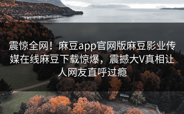 震惊全网！麻豆app官网版麻豆影业传媒在线麻豆下载惊爆，震撼大V真相让人网友直呼过瘾